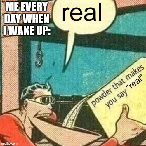 real | ME EVERY DAY WHEN I WAKE UP: | image tagged in powder that makes you say real | made w/ Imgflip meme maker