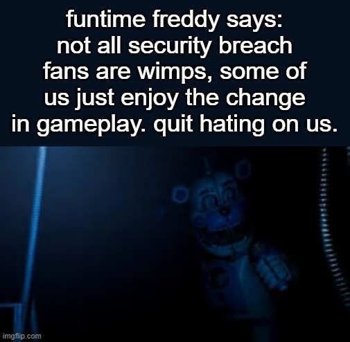 like genuinely stop | funtime freddy says:
not all security breach fans are wimps, some of us just enjoy the change in gameplay. quit hating on us. | image tagged in funtime freddy says hi,funtime freddy,fnaf sister location,fnaf | made w/ Imgflip meme maker