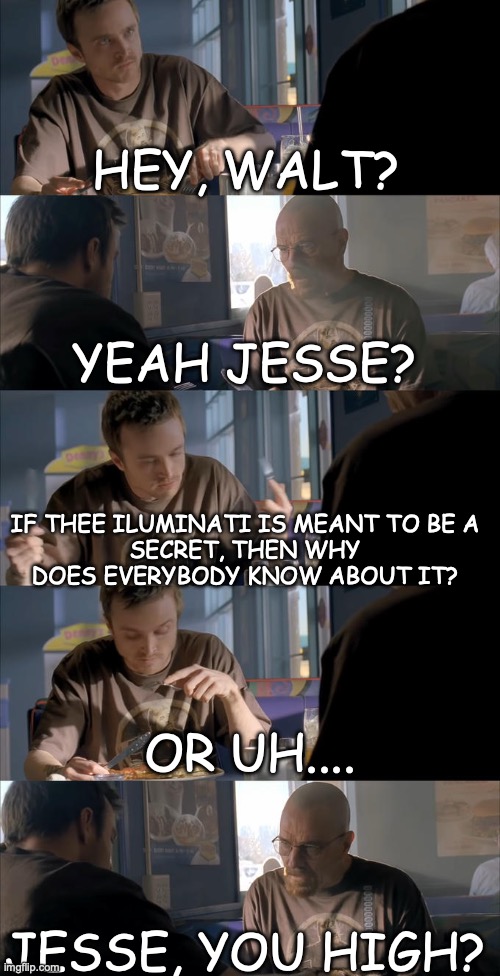 Yes 76 | HEY, WALT? YEAH JESSE? IF THEE ILUMINATI IS MEANT TO BE A
SECRET, THEN WHY DOES EVERYBODY KNOW ABOUT IT? OR UH.... JESSE, YOU HIGH? | image tagged in jesse wtf are you talking about | made w/ Imgflip meme maker