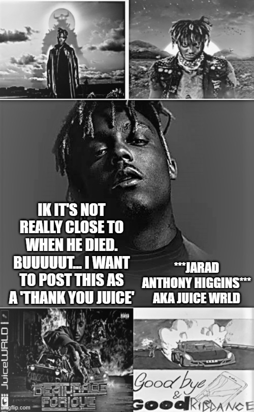 999 in comments as a salute | IK IT'S NOT REALLY CLOSE TO WHEN HE DIED. BUUUUUT... I WANT TO POST THIS AS A 'THANK YOU JUICE'; ***JARAD ANTHONY HIGGINS***
AKA JUICE WRLD | image tagged in juice wrld,thank you | made w/ Imgflip meme maker