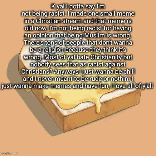 Avogado6 depression | K yal I gotta say I'm not being racist. I made one small meme in a Christian stream and that meme is old now. I'm not being racist for having an opinion that being Muslim is wrong. There's tons of people that don't wanna be a religion because they think it's wrong. Most of yal hate Christianity but nobody sees that as racist against Christians? Anyways I just wanna be chill and I never meant to be rude or nothin. I just wanna make memes and have fun, I love all of y'all | image tagged in avogado6 depression | made w/ Imgflip meme maker