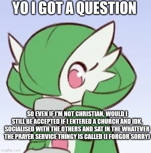 Christianity is such a nice community but I just don't believe in God so idk | YO I GOT A QUESTION; SO EVEN IF I'M NOT CHRISTIAN, WOULD I STILL BE ACCEPTED IF I ENTERED A CHURCH AND IDK, SOCIALISED WITH THE OTHERS AND SAT IN THE WHATEVER THE PRAYER SERVICE THINGY IS CALLED (I FORGOR SORRY) | image tagged in gardevoir sipping tea | made w/ Imgflip meme maker