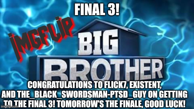 Congrats!! | FINAL 3! CONGRATULATIONS TO FLICK7, EXISTENT, AND THE_BLACK_SWORDSMAN-PTSD_GUY ON GETTING TO THE FINAL 3! TOMORROW'S THE FINALE, GOOD LUCK! | image tagged in imgflip big brother logo,congrats | made w/ Imgflip meme maker