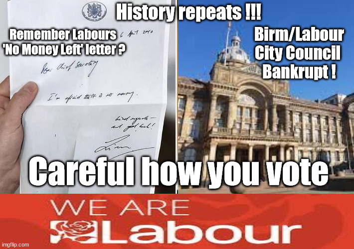 Birmingham/Labour City Council Bankrupt !!! | History repeats !!! Birm/Labour
City Council 
Bankrupt ! Remember Labours 
'No Money Left' letter ? Careful how you vote | image tagged in just stop oil ulez,stop boats rwanda echr,starmerout getstarmerout,illegal immigration,labourisdead,labour bankrupt | made w/ Imgflip meme maker