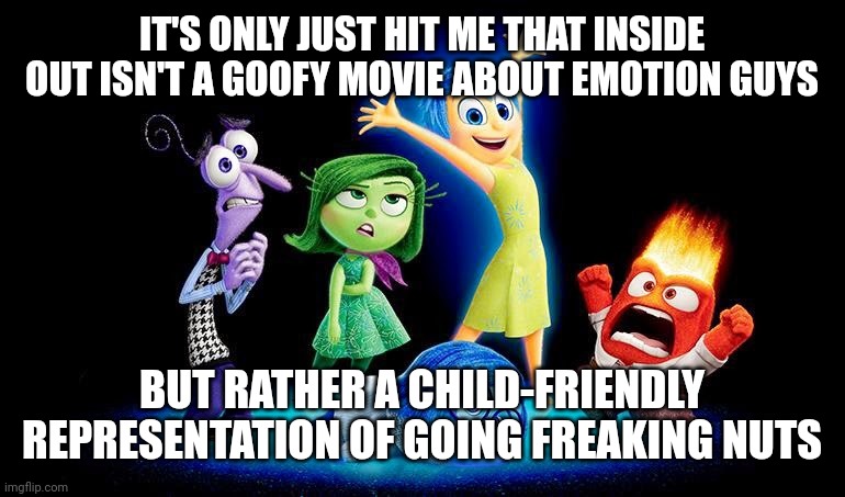 Inside out drunk meme | IT'S ONLY JUST HIT ME THAT INSIDE OUT ISN'T A GOOFY MOVIE ABOUT EMOTION GUYS; BUT RATHER A CHILD-FRIENDLY REPRESENTATION OF GOING FREAKING NUTS | image tagged in inside out drunk meme | made w/ Imgflip meme maker