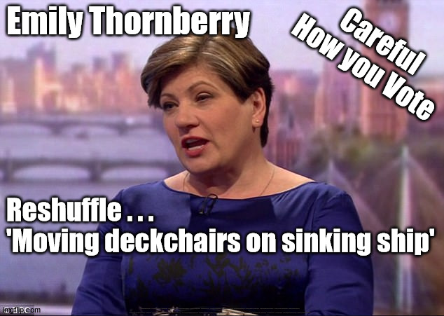 Reshuffle . . . 'Moving deckchairs on sinking ship' | Emily Thornberry; Careful
How you Vote; Reshuffle . . .
'Moving deckchairs on sinking ship'; #Immigration #Starmerout #Labour #wearecorbyn #KeirStarmer #DianeAbbott #McDonnell #cultofcorbyn #labourisdead #labourracism #socialistsunday #nevervotelabour #socialistanyday #Antisemitism #Savile #SavileGate #Paedo #Worboys #GroomingGangs #Paedophile #IllegalImmigration #Immigrants #Invasion #StarmerResign #Starmeriswrong #SirSoftie #SirSofty #Blair #Steroids #Economy #GeneralElection #EmilyThornberry | image tagged in emily thornberry,lady nugee,labourisdead,gereral election,stop boats rwanda echr,greenpeace just stop oil ulez | made w/ Imgflip meme maker