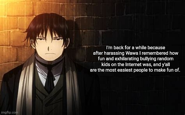 Roy Mustang | I'm back for a while because after harassing Wawa I remembered how fun and exhilarating bullying random kids on the Internet was, and y'all are the most easiest people to make fun of. | image tagged in roy mustang | made w/ Imgflip meme maker