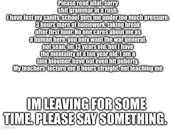 Please read allat. sorry shit grammar in a rush.
I have lost my sanity. school puts me under too much pressure. 3 hours more of homework. taking break after first hour. No one cares about me as a human here. you only want the war general. not sean. im 13 years old. but I have the mentality of a ten year old. I am a late bloomer. have not even hit puberty. My teachers  lecture me 8 hours straight. not teaching me; IM LEAVING FOR SOME TIME. PLEASE SAY SOMETHING. | made w/ Imgflip meme maker