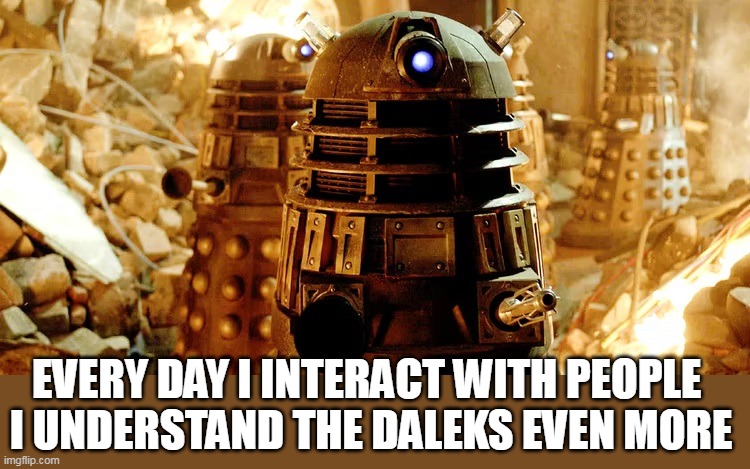 Every day I interact with people I understand the daleks even more | EVERY DAY I INTERACT WITH PEOPLE 
I UNDERSTAND THE DALEKS EVEN MORE | image tagged in daleks,funny,people,i hate people,doctor who | made w/ Imgflip meme maker