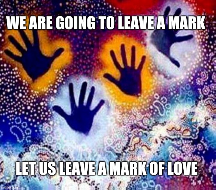 WE ARE GOING TO LEAVE A MARK; LET US LEAVE A MARK OF LOVE | image tagged in legacy,future,hands,society,love,love wins | made w/ Imgflip meme maker