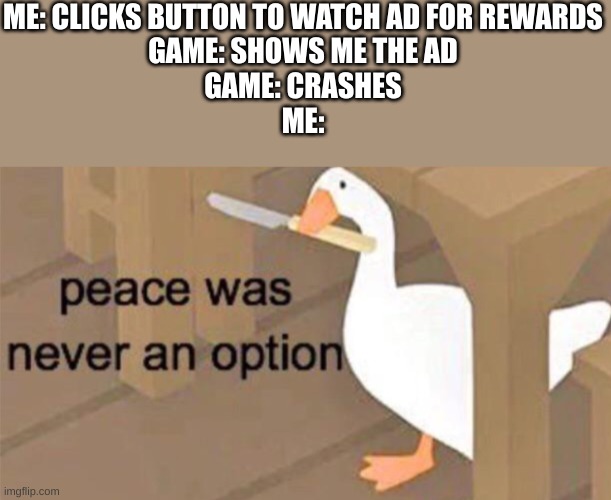 This happened to me today when playing jwtg | ME: CLICKS BUTTON TO WATCH AD FOR REWARDS
GAME: SHOWS ME THE AD
GAME: CRASHES
ME: | image tagged in untitled goose peace was never an option | made w/ Imgflip meme maker