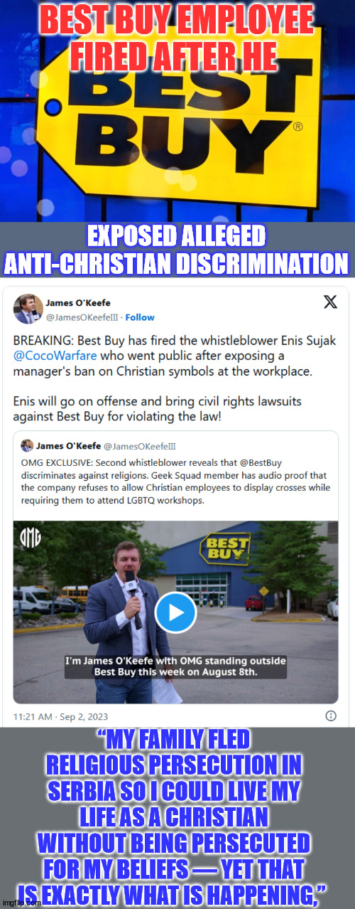 Anti Christian rhetoric from the Biden regime needs to be held accountable... | BEST BUY EMPLOYEE FIRED AFTER HE; EXPOSED ALLEGED ANTI-CHRISTIAN DISCRIMINATION; “MY FAMILY FLED RELIGIOUS PERSECUTION IN SERBIA SO I COULD LIVE MY LIFE AS A CHRISTIAN WITHOUT BEING PERSECUTED FOR MY BELIEFS — YET THAT IS EXACTLY WHAT IS HAPPENING,” | image tagged in christian,bigotry,best buy | made w/ Imgflip meme maker