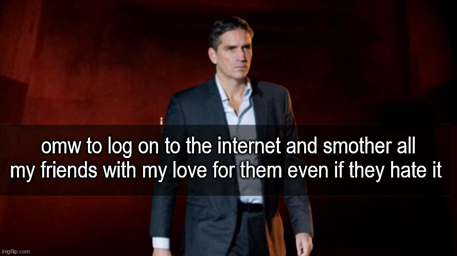 . | omw to log on to the internet and smother all my friends with my love for them even if they hate it | made w/ Imgflip meme maker