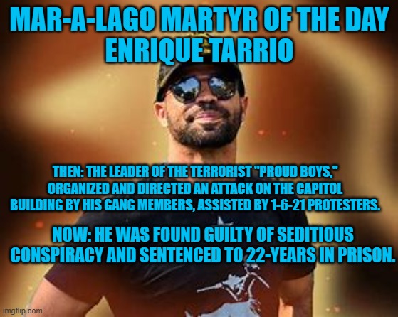 He is, now, just a face in a crowd. | MAR-A-LAGO MARTYR OF THE DAY
ENRIQUE TARRIO; THEN: THE LEADER OF THE TERRORIST "PROUD BOYS," ORGANIZED AND DIRECTED AN ATTACK ON THE CAPITOL BUILDING BY HIS GANG MEMBERS, ASSISTED BY 1-6-21 PROTESTERS. NOW: HE WAS FOUND GUILTY OF SEDITIOUS CONSPIRACY AND SENTENCED TO 22-YEARS IN PRISON. | image tagged in politics | made w/ Imgflip meme maker