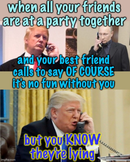 when all your friends are at a party together and your best friend calls to say OF COURSE it's no fun without you but you KNOW they're lying | image tagged in trump putin phone call,trump on phone | made w/ Imgflip meme maker