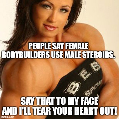 Muscular Woman | PEOPLE SAY FEMALE BODYBUILDERS USE MALE STEROIDS. SAY THAT TO MY FACE AND I'LL TEAR YOUR HEART OUT! | image tagged in muscular woman | made w/ Imgflip meme maker