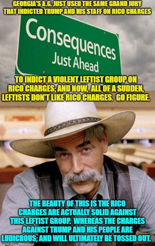 What goes around, comes around leftists.  Welcome to the Karmic concept of . . . consequences. | GEORGIA'S A.G. JUST USED THE SAME GRAND JURY THAT INDICTED TRUMP AND HIS STAFF ON RICO CHARGES; TO INDICT A VIOLENT LEFTIST GROUP ON RICO CHARGES; AND NOW,  ALL OF A SUDDEN, LEFTISTS DON'T LIKE RICO CHARGES.  GO FIGURE. THE BEAUTY OF THIS IS THE RICO CHARGES ARE ACTUALLY SOLID AGAINST THIS LEFTIST GROUP.  WHEREAS THE CHARGES AGAINST TRUMP AND HIS PEOPLE ARE LUDICROUS; AND WILL ULTIMATELY BE TOSSED OUT. | made w/ Imgflip meme maker