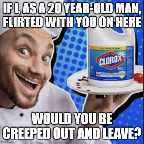 the power i have to make people delete accounts. | IF I, AS A 20 YEAR-OLD MAN,
FLIRTED WITH YOU ON HERE; WOULD YOU BE CREEPED OUT AND LEAVE? | image tagged in chef serving clorox | made w/ Imgflip meme maker