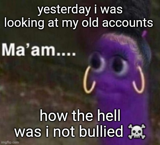 like i was either really weird or really stupid | yesterday i was looking at my old accounts; how the hell was i not bullied ☠️ | image tagged in maam | made w/ Imgflip meme maker