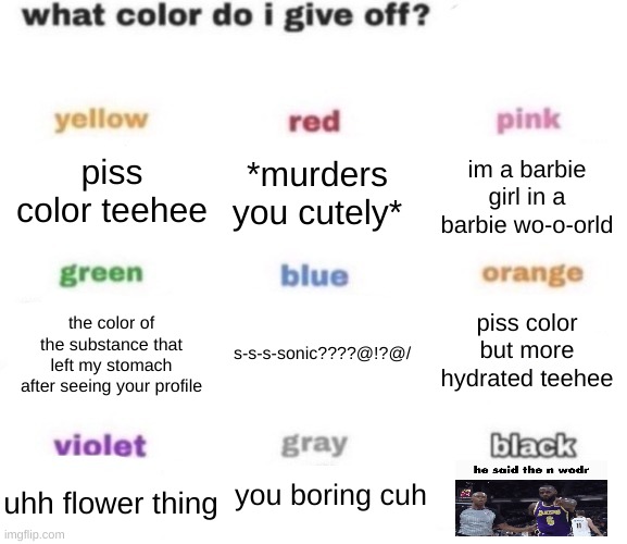 what color do i give off blank | piss color teehee; *murders you cutely*; im a barbie girl in a barbie wo-o-orld; piss color but more hydrated teehee; the color of the substance that left my stomach after seeing your profile; s-s-s-sonic????@!?@/; you boring cuh; uhh flower thing | image tagged in what color do i give off blank | made w/ Imgflip meme maker