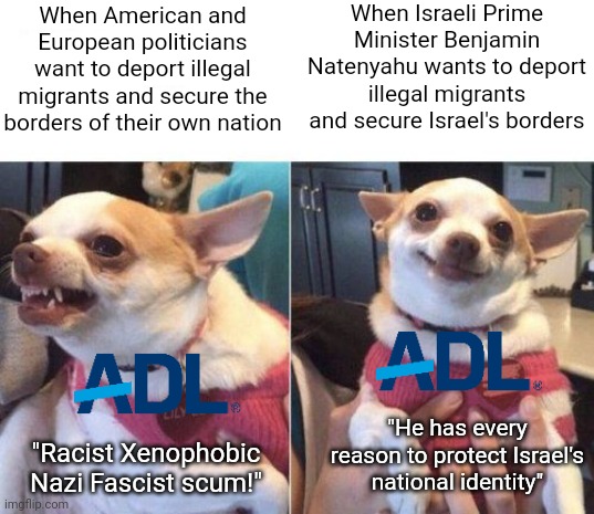 The ADL have been calling everything to do with nationalism 'racist' and 'xenophobic' but now they support Israel's nationalism | When Israeli Prime Minister Benjamin Natenyahu wants to deport illegal migrants and secure Israel's borders; When American and European politicians want to deport illegal migrants and secure the borders of their own nation; "He has every reason to protect Israel's national identity"; "Racist Xenophobic Nazi Fascist scum!" | image tagged in angry chihuahua happy chihuahua,adl,anti-defamation league,israel,liberal hypocrisy,secure the border | made w/ Imgflip meme maker