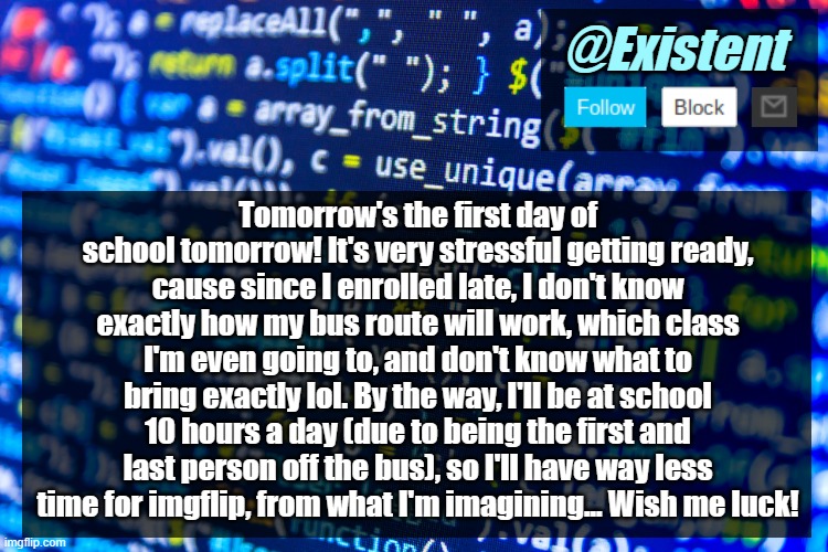 I can almost guarantee that it'll be a bad day tmr -_- | Tomorrow's the first day of school tomorrow! It's very stressful getting ready, cause since I enrolled late, I don't know exactly how my bus route will work, which class I'm even going to, and don't know what to bring exactly lol. By the way, I'll be at school 10 hours a day (due to being the first and last person off the bus), so I'll have way less time for imgflip, from what I'm imagining... Wish me luck! | image tagged in existent announcement template v2 | made w/ Imgflip meme maker