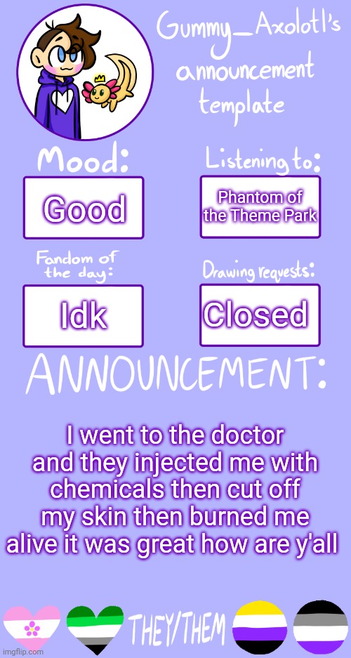 Gummy's Announcement Template 2 | Phantom of the Theme Park; Good; Closed; Idk; I went to the doctor and they injected me with chemicals then cut off my skin then burned me alive it was great how are y'all | image tagged in gummy's announcement template 2 | made w/ Imgflip meme maker