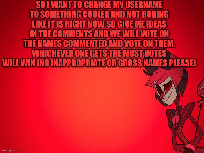 Help me chose a different name | SO I WANT TO CHANGE MY USERNAME TO SOMETHING COOLER AND NOT BORING LIKE IT IS RIGHT NOW SO GIVE ME IDEAS IN THE COMMENTS AND WE WILL VOTE ON THE NAMES COMMENTED AND VOTE ON THEM. WHICHEVER ONE GETS THE MOST VOTES WILL WIN (NO INAPPROPRIATE OR GROSS NAMES PLEASE) | image tagged in red background | made w/ Imgflip meme maker