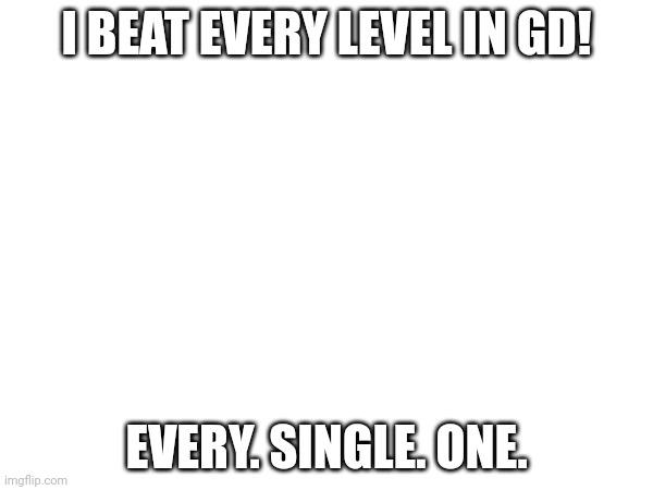 I BEAT EVERY LEVEL IN GD! EVERY. SINGLE. ONE. | image tagged in geometry dash | made w/ Imgflip meme maker