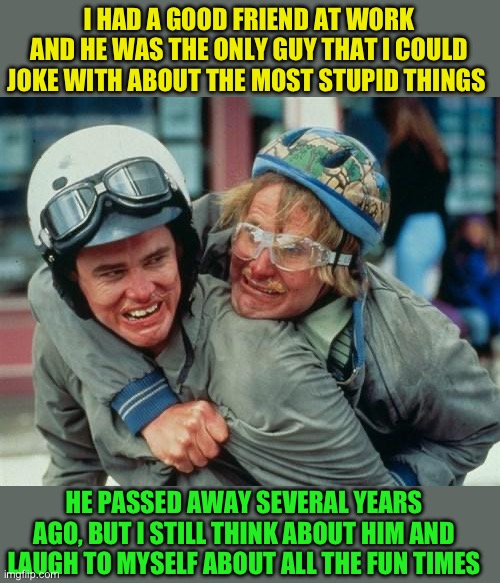 We're there man dumb and dumber | I HAD A GOOD FRIEND AT WORK AND HE WAS THE ONLY GUY THAT I COULD JOKE WITH ABOUT THE MOST STUPID THINGS HE PASSED AWAY SEVERAL YEARS AGO, BU | image tagged in we're there man dumb and dumber | made w/ Imgflip meme maker