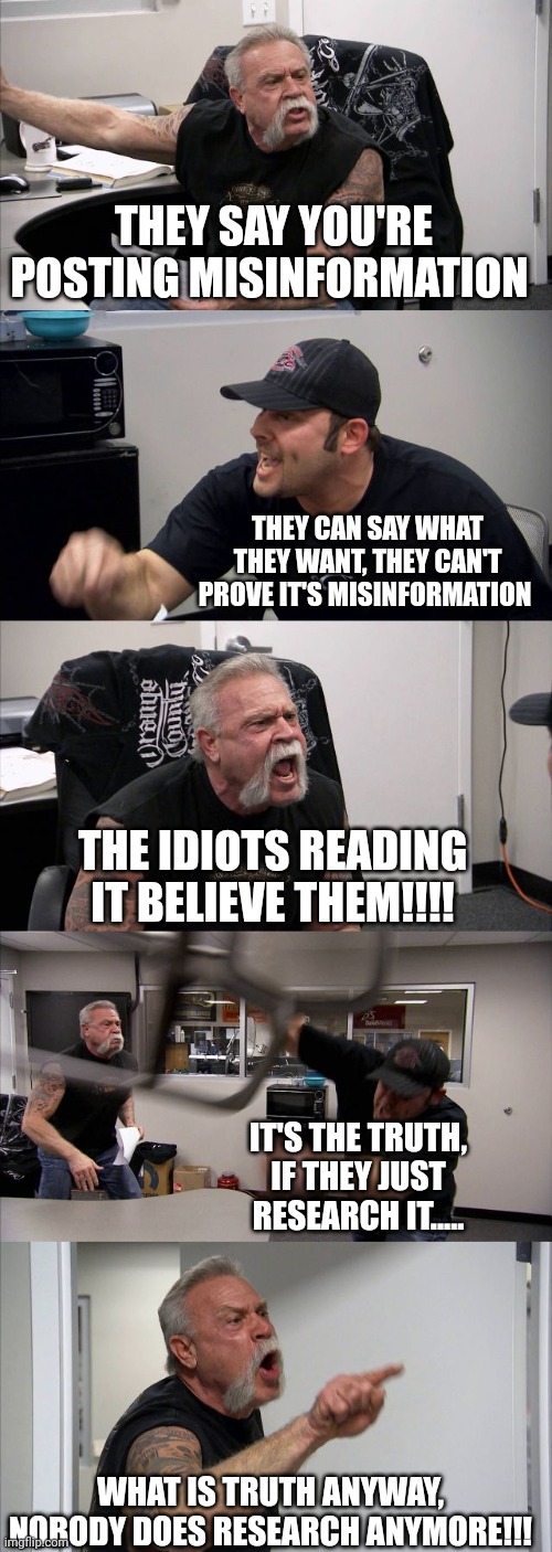 American Chopper Argument Meme | THEY SAY YOU'RE POSTING MISINFORMATION; THEY CAN SAY WHAT THEY WANT, THEY CAN'T PROVE IT'S MISINFORMATION; THE IDIOTS READING IT BELIEVE THEM!!!! IT'S THE TRUTH, IF THEY JUST RESEARCH IT..... WHAT IS TRUTH ANYWAY, NOBODY DOES RESEARCH ANYMORE!!! | image tagged in memes,american chopper argument | made w/ Imgflip meme maker