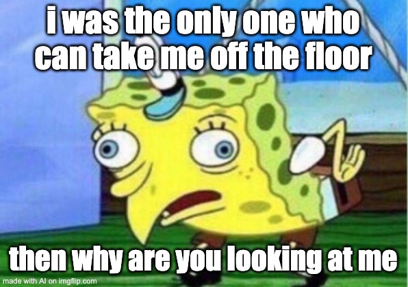 Mocking Spongebob | i was the only one who can take me off the floor; then why are you looking at me | image tagged in memes,mocking spongebob | made w/ Imgflip meme maker