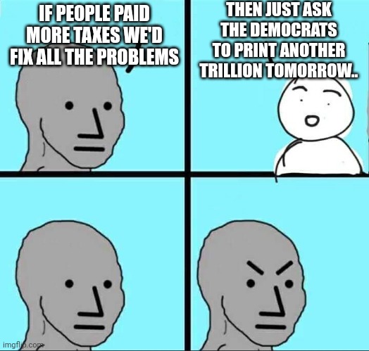 Throwing endless cash doesn't fix things. Liberals know this. | THEN JUST ASK THE DEMOCRATS TO PRINT ANOTHER TRILLION TOMORROW.. IF PEOPLE PAID MORE TAXES WE'D FIX ALL THE PROBLEMS | image tagged in npc meme | made w/ Imgflip meme maker