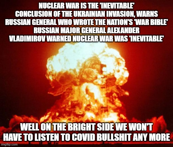 Nuke | NUCLEAR WAR IS THE 'INEVITABLE' CONCLUSION OF THE UKRAINIAN INVASION, WARNS RUSSIAN GENERAL WHO WROTE THE NATION'S 'WAR BIBLE'
RUSSIAN MAJOR GENERAL ALEXANDER VLADIMIROV WARNED NUCLEAR WAR WAS 'INEVITABLE'; WELL ON THE BRIGHT SIDE WE WON'T HAVE TO LISTEN TO COVID BULLSHIT ANY MORE | image tagged in nuke | made w/ Imgflip meme maker