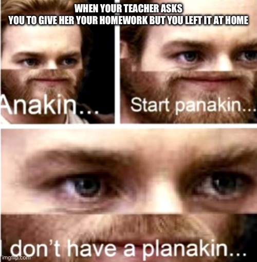 Anakin Start Panakin | WHEN YOUR TEACHER ASKS YOU TO GIVE HER YOUR HOMEWORK BUT YOU LEFT IT AT HOME | image tagged in anakin start panakin | made w/ Imgflip meme maker