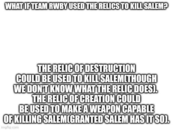 It could work | WHAT IF TEAM RWBY USED THE RELICS TO KILL SALEM? THE RELIC OF DESTRUCTION COULD BE USED TO KILL SALEM(THOUGH WE DON'T KNOW WHAT THE RELIC DOES). 
THE RELIC OF CREATION COULD BE USED TO MAKE A WEAPON CAPABLE OF KILLING SALEM(GRANTED SALEM HAS IT SO). | image tagged in blank white template,rwby | made w/ Imgflip meme maker