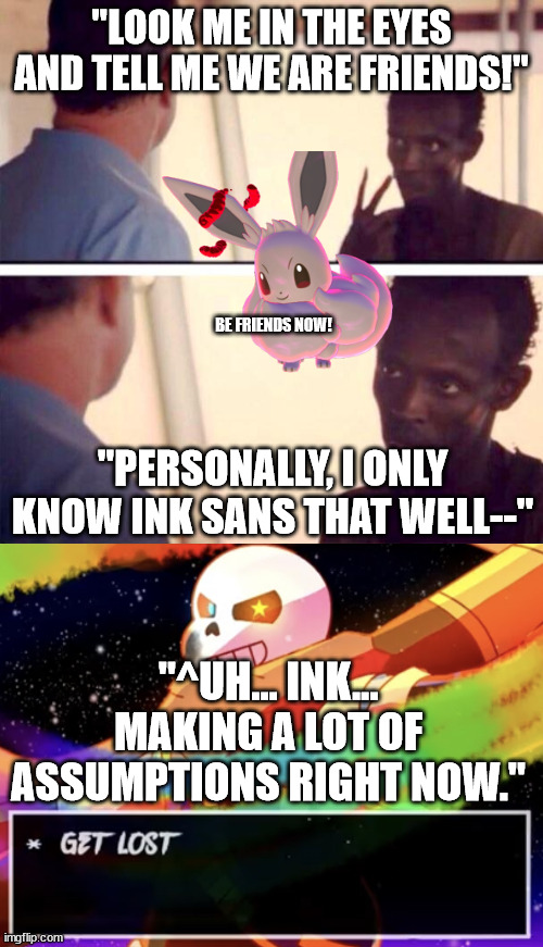 You all know one guy well enough, admit it. | "LOOK ME IN THE EYES AND TELL ME WE ARE FRIENDS!"; BE FRIENDS NOW! "PERSONALLY, I ONLY KNOW INK SANS THAT WELL--"; "^UH... INK... MAKING A LOT OF ASSUMPTIONS RIGHT NOW." | image tagged in memes,captain phillips - i'm the captain now,get lost | made w/ Imgflip meme maker