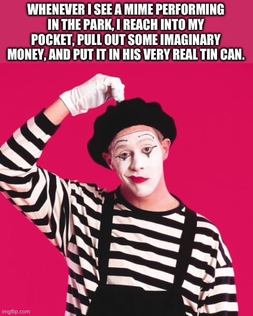 Mime | WHENEVER I SEE A MIME PERFORMING IN THE PARK, I REACH INTO MY POCKET, PULL OUT SOME IMAGINARY MONEY, AND PUT IT IN HIS VERY REAL TIN CAN. | image tagged in confused mime | made w/ Imgflip meme maker
