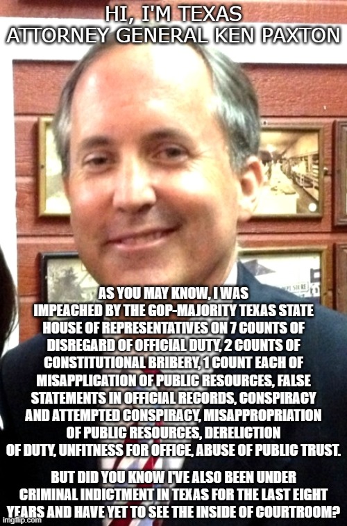Benefits of being the AG... | HI, I'M TEXAS ATTORNEY GENERAL KEN PAXTON; AS YOU MAY KNOW, I WAS IMPEACHED BY THE GOP-MAJORITY TEXAS STATE HOUSE OF REPRESENTATIVES ON 7 COUNTS OF DISREGARD OF OFFICIAL DUTY, 2 COUNTS OF CONSTITUTIONAL BRIBERY, 1 COUNT EACH OF MISAPPLICATION OF PUBLIC RESOURCES, FALSE STATEMENTS IN OFFICIAL RECORDS, CONSPIRACY AND ATTEMPTED CONSPIRACY, MISAPPROPRIATION OF PUBLIC RESOURCES, DERELICTION OF DUTY, UNFITNESS FOR OFFICE, ABUSE OF PUBLIC TRUST. BUT DID YOU KNOW I'VE ALSO BEEN UNDER CRIMINAL INDICTMENT IN TEXAS FOR THE LAST EIGHT YEARS AND HAVE YET TO SEE THE INSIDE OF COURTROOM? | image tagged in impeachment,ken paxton perv,corrupt | made w/ Imgflip meme maker