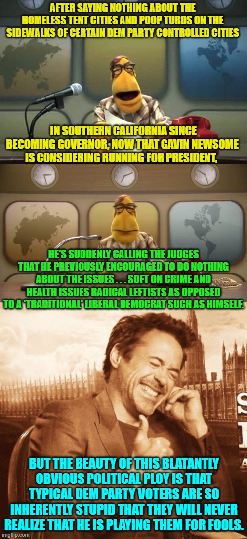 A ploy so obvious that even Dem Party voters should pick up on it . . . but won't. | AFTER SAYING NOTHING ABOUT THE HOMELESS TENT CITIES AND POOP TURDS ON THE SIDEWALKS OF CERTAIN DEM PARTY CONTROLLED CITIES; IN SOUTHERN CALIFORNIA SINCE BECOMING GOVERNOR, NOW THAT GAVIN NEWSOME IS CONSIDERING RUNNING FOR PRESIDENT, HE'S SUDDENLY CALLING THE JUDGES THAT HE PREVIOUSLY ENCOURAGED TO DO NOTHING ABOUT THE ISSUES . . . SOFT ON CRIME AND HEALTH ISSUES RADICAL LEFTISTS AS OPPOSED TO A 'TRADITIONAL' LIBERAL DEMOCRAT SUCH AS HIMSELF. BUT THE BEAUTY OF THIS BLATANTLY OBVIOUS POLITICAL PLOY IS THAT TYPICAL DEM PARTY VOTERS ARE SO INHERENTLY STUPID THAT THEY WILL NEVER REALIZE THAT HE IS PLAYING THEM FOR FOOLS. | image tagged in muppet news flash | made w/ Imgflip meme maker