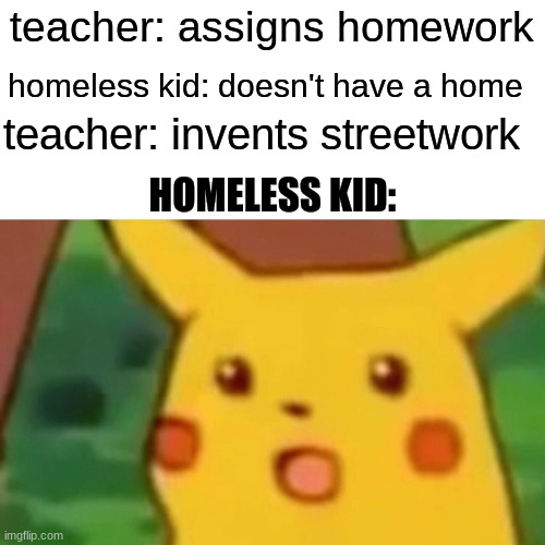 Surprised Pikachu | teacher: assigns homework; homeless kid: doesn't have a home; teacher: invents streetwork; HOMELESS KID: | image tagged in memes,surprised pikachu | made w/ Imgflip meme maker