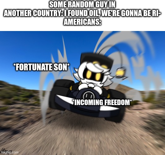 america lore | SOME RANDOM GUY IN ANOTHER COUNTRY: I FOUND OIL, WE'RE GONNA BE RI-
AMERICANS:; *FORTUNATE SON*; *INCOMING FREEDOM* | image tagged in n driving a car at you | made w/ Imgflip meme maker