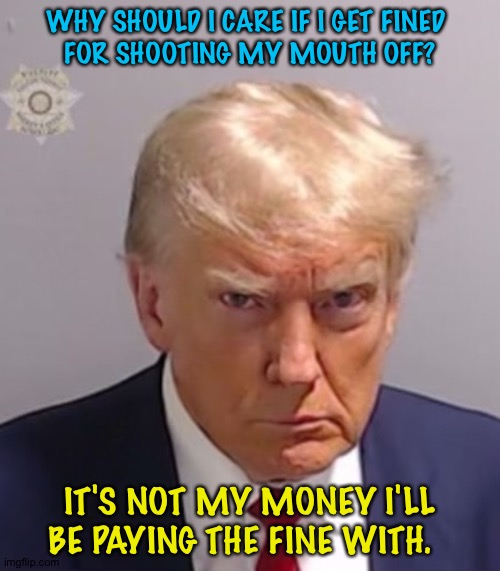 His sucker supporters' money will be paying that tab. | WHY SHOULD I CARE IF I GET FINED 
FOR SHOOTING MY MOUTH OFF? IT'S NOT MY MONEY I'LL BE PAYING THE FINE WITH. | image tagged in donald trump mugshot | made w/ Imgflip meme maker