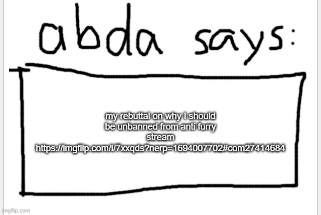 https://imgflip.com/i/7xxqds?nerp=1694007702#com27414684 | my rebuttal on why I should be unbanned from anti furry stream https://imgflip.com/i/7xxqds?nerp=1694007702#com27414684 | image tagged in anotherbadlydrawnaxolotl s announcement temp | made w/ Imgflip meme maker