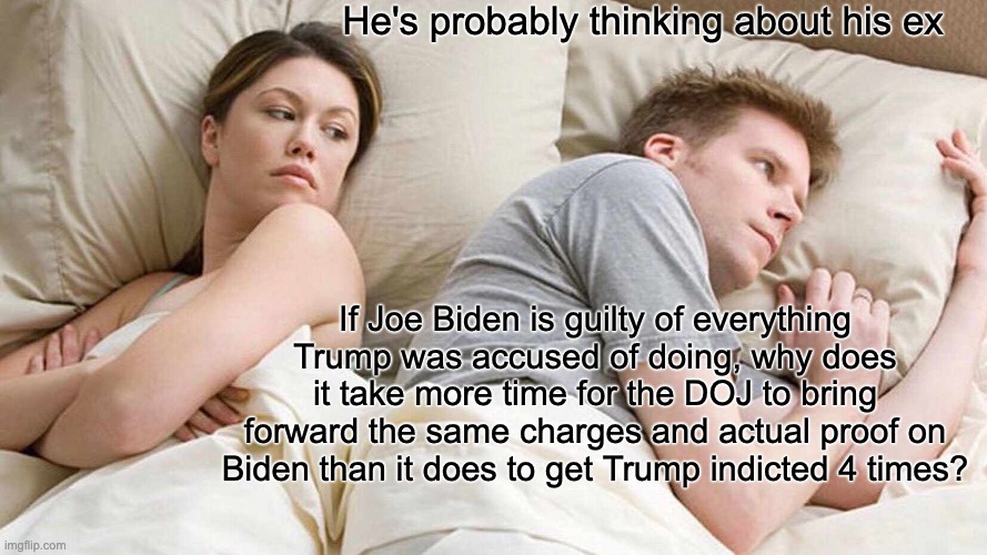 same charge but need more time - rohb/rupe | He's probably thinking about his ex; If Joe Biden is guilty of everything Trump was accused of doing, why does it take more time for the DOJ to bring forward the same charges and actual proof on Biden than it does to get Trump indicted 4 times? | image tagged in memes,i bet he's thinking about other women | made w/ Imgflip meme maker