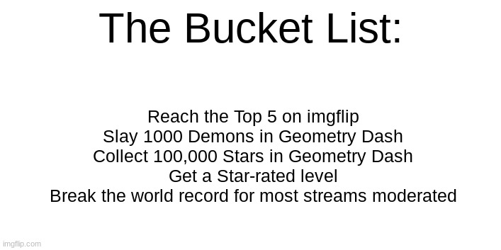 The Bucket List:; Reach the Top 5 on imgflip
Slay 1000 Demons in Geometry Dash
Collect 100,000 Stars in Geometry Dash
Get a Star-rated level
Break the world record for most streams moderated | made w/ Imgflip meme maker