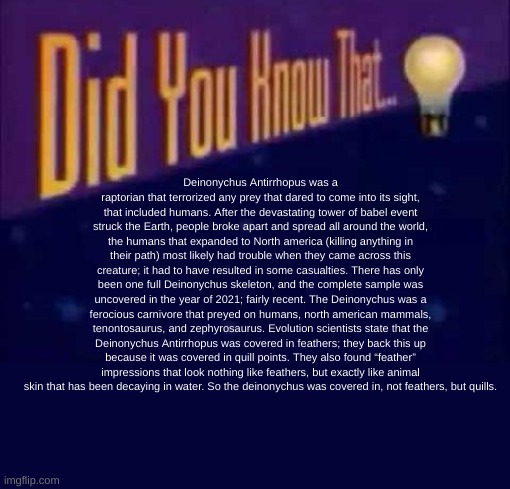 READ IT IT ALL YOU CANNOT STOP. | Deinonychus Antirrhopus was a raptorian that terrorized any prey that dared to come into its sight, that included humans. After the devastating tower of babel event struck the Earth, people broke apart and spread all around the world, the humans that expanded to North america (killing anything in their path) most likely had trouble when they came across this creature; it had to have resulted in some casualties. There has only been one full Deinonychus skeleton, and the complete sample was uncovered in the year of 2021; fairly recent. The Deinonychus was a ferocious carnivore that preyed on humans, north american mammals, tenontosaurus, and zephyrosaurus. Evolution scientists state that the Deinonychus Antirrhopus was covered in feathers; they back this up because it was covered in quill points. They also found “feather” impressions that look nothing like feathers, but exactly like animal skin that has been decaying in water. So the deinonychus was covered in, not feathers, but quills. | image tagged in did you know that | made w/ Imgflip meme maker
