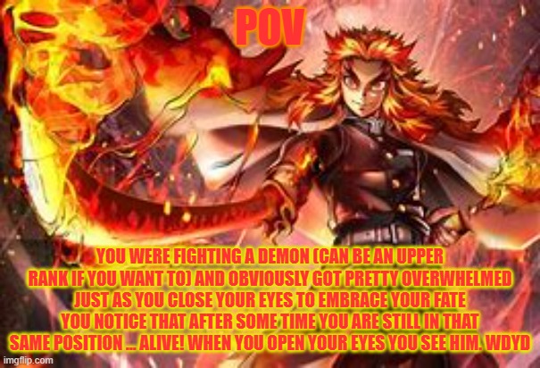 i haven't done an RP in a while so here you go | POV; YOU WERE FIGHTING A DEMON (CAN BE AN UPPER RANK IF YOU WANT TO) AND OBVIOUSLY GOT PRETTY OVERWHELMED JUST AS YOU CLOSE YOUR EYES TO EMBRACE YOUR FATE YOU NOTICE THAT AFTER SOME TIME YOU ARE STILL IN THAT SAME POSITION ... ALIVE! WHEN YOU OPEN YOUR EYES YOU SEE HIM. WDYD | made w/ Imgflip meme maker