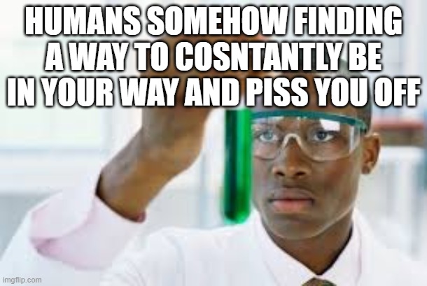 FINALLY | HUMANS SOMEHOW FINDING A WAY TO COSNTANTLY BE IN YOUR WAY AND PISS YOU OFF | image tagged in finally | made w/ Imgflip meme maker
