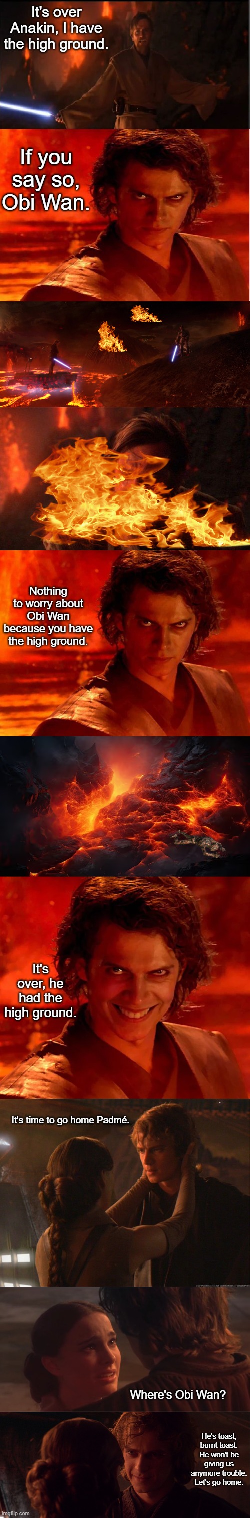 Mustafar with Happy Ending | It's over Anakin, I have the high ground. If you say so, Obi Wan. Nothing to worry about Obi Wan because you have the high ground. It's over, he had the high ground. It's time to go home Padmé. Where's Obi Wan? He's toast, burnt toast. He won't be giving us anymore trouble. Let's go home. | image tagged in high ground,memes,you were the chosen one star wars,you underestimate my power,funny | made w/ Imgflip meme maker